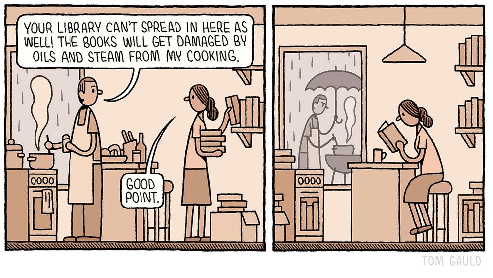 Panel One: 

A man is cooking in a kitchen. Behind him, his partner unpacks books from a cardboard box and puts them on shelves. He says to here “Your library can't spread in here as well! The books will get damaged by oils and steam from my cooking.”

“Good point.” She replies.

Panel Two:

The woman now sits at the kitchen counter reading. Her books fill every shelf and cupboard in the kitchen. Through the window we can see that  outside, in the rain, the man is attempting to cook on a barbecue.
