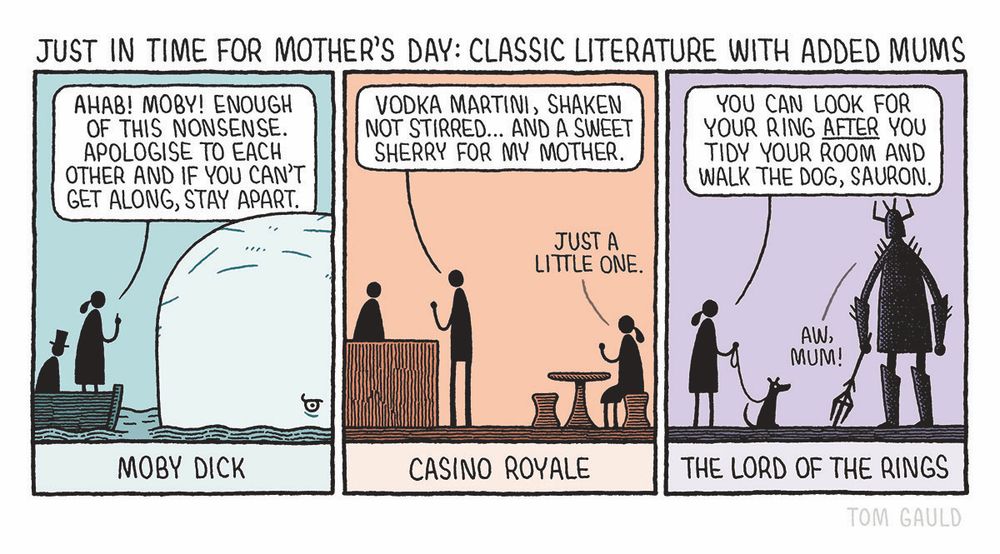 Title: Just in time for Mother's Day: Classic literature with added Mums 

Panel 1: Moby Dick 
"Ahab! Moby! Enough of this nonsense. Apologise to each other and if you can't get along, stay apart." says Ahab's mother, standing in a little boat and looking sternly into Moby's eye, while her son sits chastened behing her.


Panel 2: Casino Royale.
"Vodka martini, shaken not stirred... And a sweet sherry for my mother."
says James Bond. His mother calls over feom their table "Just a little one."

Panel 3: The Lord of the Rings.
"You can look for your ring after you tidy your room and walk the dog, Sauron."
says Sauron's mother, holding out the dog lead to her son, who replies "Aw, mum!".
