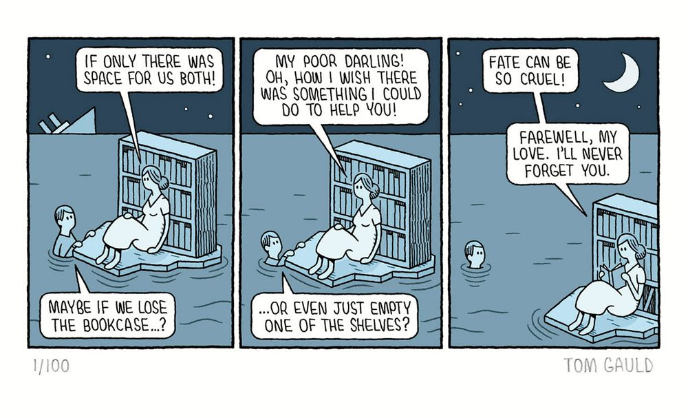 A Comic strip. 

Panel 1: On the horizon a large passenger ship sinks into the sea. A woman sits on a raft, "if only there was space for us both!" she says as she leans back on a large, well-stocked bookcase. Her lover, clinging to the raft replies "Maybe if we lose the bookcase...?" 

Panel 2. "My poor darling!" says the woman "Oh, how I wish there was something I could do to help you". The lover, now sunk further into the water continues "... or even just empty one of the shelves?" 

Panel 3. The lover is now neck-deep in the water and the raft has been carried away on the tide. "Fate can be so cruel" muses the woman, without looking up from the book that she is now reading "Farewell my love. I'll never forget you."