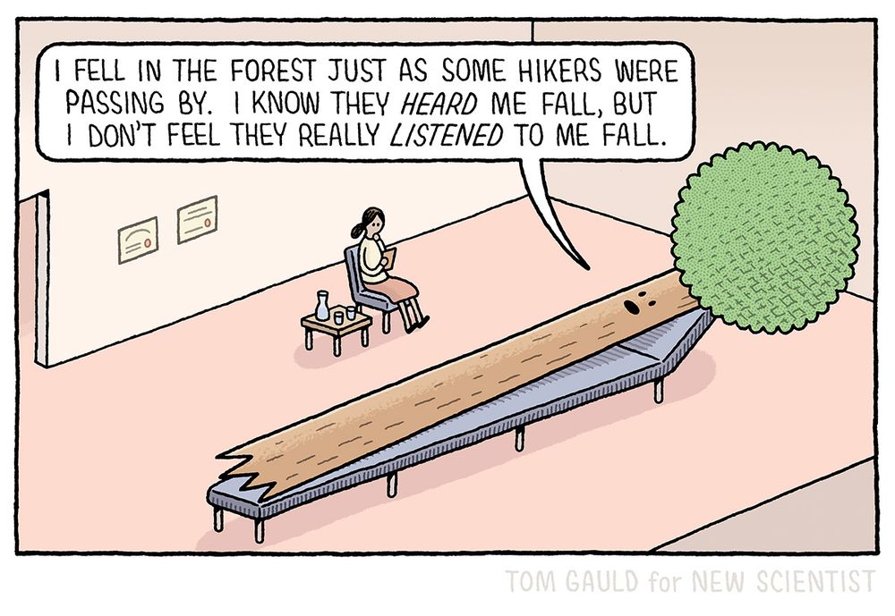 A tree lies on an enormously long couch, talking to its therapist.
"I fell in the forest just as some hikers were passing by. I know they "heard" me fall, but I don't feel they really "listened" to me fall."