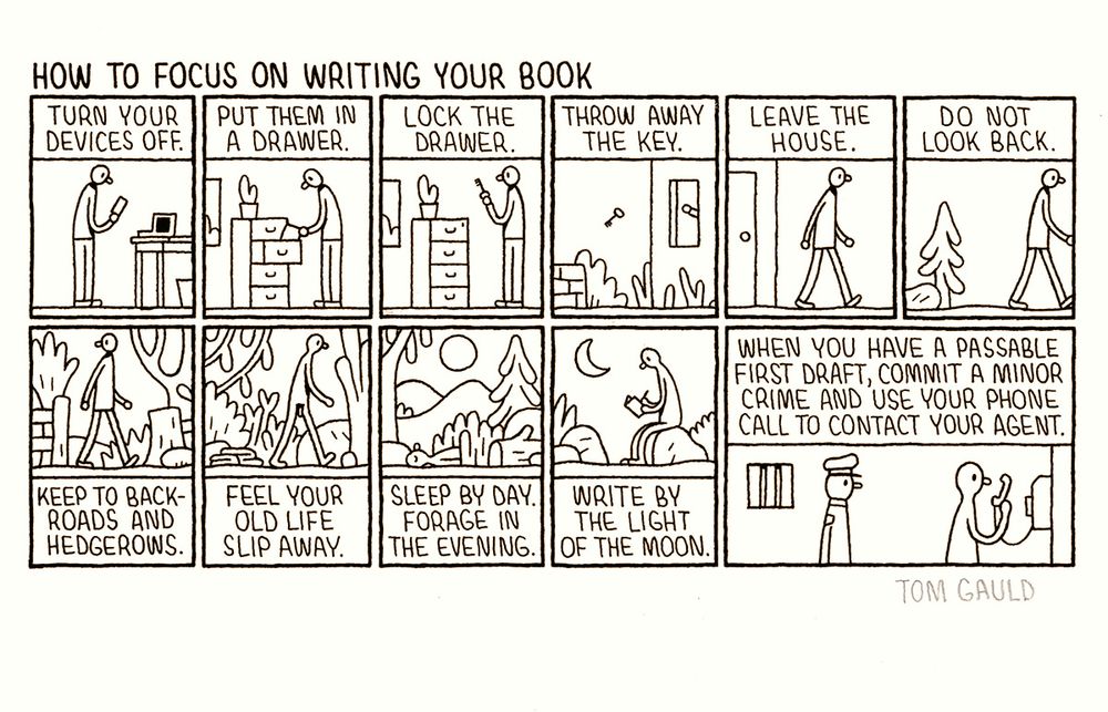 An ink drawing on cartridge paper. Signed in   ‘Tom Gauld

Title: How to focus on writing your book 

There follow eleven tiny images telling a story. The captions read:

Turn your devices off (a writer with a phone and laptop. The screens are dark).
Put them in a drawer. 
Lock the drawer.
Throw away the key. 
Leave the house. 
Do not look back.
Keep to backroads and hedgerows. 
Feel your old life slip away. (the writer has shed his clothes)
Sleep by day. 
Forage in the evening. 
Write by the light of the moon 
When you have a passable first draft, commit a minor crime and use your phone call to contact your agent. (the naked writer is in a prison holding a phone while an unamused police officer looks on).