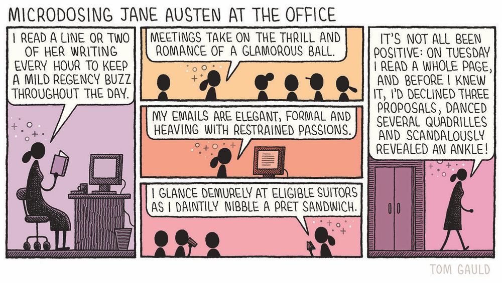 Title: Microdosing Jane Austen at the Office 

Panel 1: A woman sits at a desk which has a computer and a coffee on it. She says
"I read a line or two of her writing every hour to keep a mild Regency buzz throughout the day."

Panel 2: In a conference room with colleagues, she says
"Meetings take on the thrill and romance of a glamorous ball."

Panel 3: Typing at her computer she says
"My emails are elegant, formal and heaving with restrained passions."

Panel 4: "I glance demurely at eligible suitors as I daintily nibble a pret sandwich." she says as she looks across at three men at a different table.

Panel 5: She leaves the office and says "It's not all been positive: on Tuesday I read a whole page, and before I knew it, I'd declined three proposals, danced several quadrilles and scandalously revealed an ankle!"