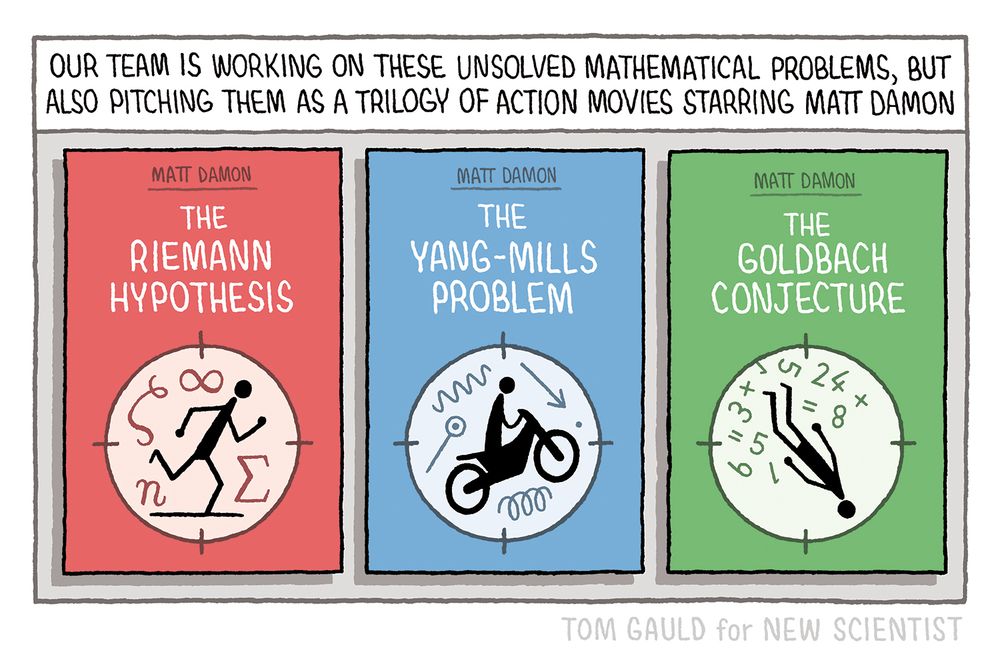 Caption: Our team is working on these unsolved mathematical problems, but also pitching them as a trilogy of action movies starring Matt Damon 


Images: Posters for the three movies

The Riemann Hypothesis starring Matt Damon
(image of Matt running heroically surrounded by elements of a formula)

The Yang-Mills problem starring Matt Damon
(image of Matt fearlessly jumping a motorbike surrounded by eparts of a quantum equation)

The Goldbach Conjecture starring Matt Damon
(image of Matt falling bravely from a building surrounded by numbers and symbols.