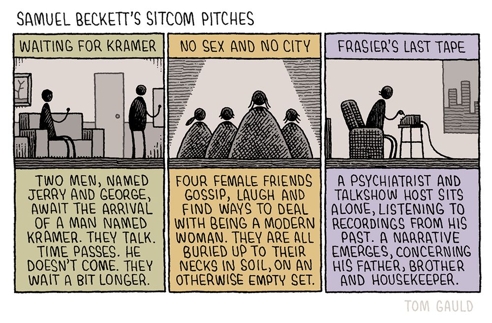 Title: Samuel Beckett's sitcom pitches 

Panel One.
Waiting for Kramer: Two men, named Jerry and George, await the arrival of a man named Kramer. They talk. Time passes. He doesn't come. They wait a bit longer. 

Panel Two.
No Sex and No City: Four female friends gossip, laugh and find ways to deal with being a modern woman. They are all buried up to their necks in soil, on an otherwise empty set. 

Panel Three.
Frasier's Last Tape: A psychiatrist and talkshow host sits alone, listening to recordings from his past. A narrative emerges, concerning his father, brother and housekeeper.
