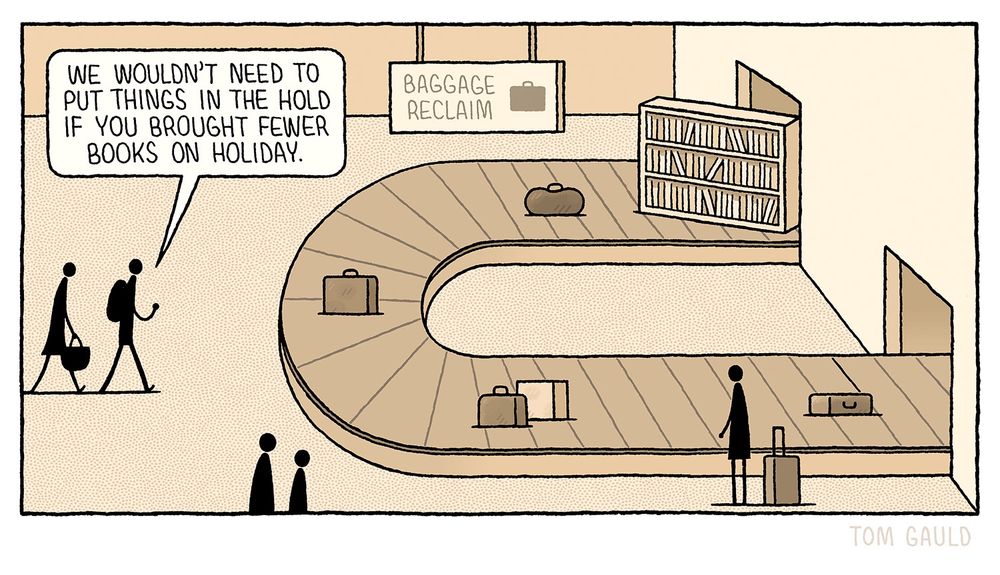 Two figures approach the Baggage Reclaim area of an airport. 

One says “We wouldn't need to put things in the hold if you brought fewer books on holiday.”

Arriving on the carousel, amongst the bags and suitcases is a very large, well-stocked bookcase. 