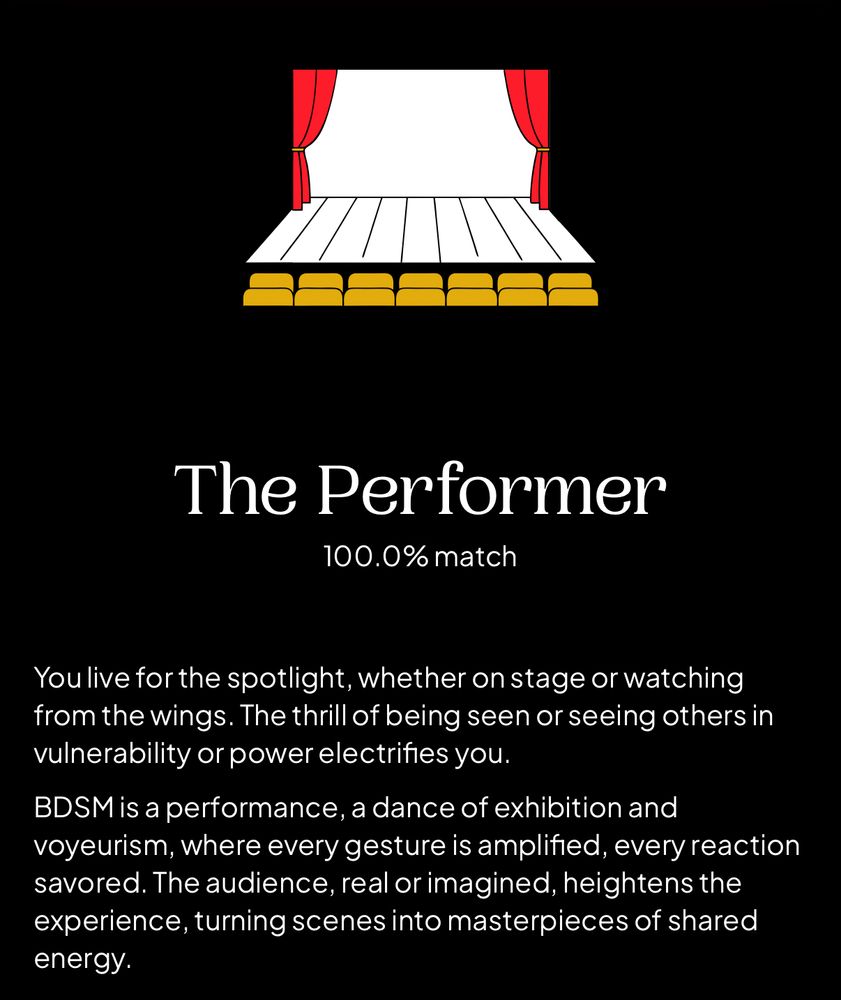 A screenshot of results from an online BDSM test. At the top is a drawing of a stage. It says I am “The Performer” with a 100% match. The text below reads “You live for the spotlight, whether on stage or watching from the wings. The thrill of being seen or seeing others in vulnerability or power electrifies you. BDSM is a performance, a dance of exhibition and voyeurism, where every gesture is amplified, every reaction savored. The audience, real or imagined, heightens the experience, turning scenes into masterpieces of shared energy.”