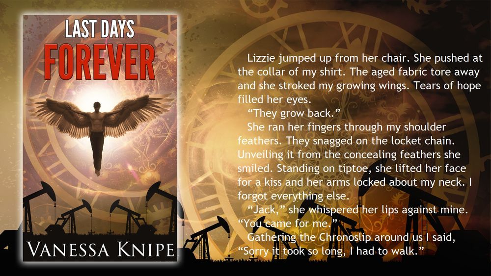 Book flyer for Last Days Forever. An angel flies over a texan oil field. Text Reads: Lizzie jumped up from her chair. She pushed at the collar of my shirt. The aged fabric tore away and she stroke my growing wings. Tears of hope filled her eyes. "They grow back." She ran her fingers through my shoulder feathers. Standing on tiptoe, she lifted her face for a kiss and her arms locked about my neck. I forgot everything else. "Jack," she whispered, her lips against mine. "You came for me." Gathering the Chronoslip around us I siad, "Sorry it took so long, I had to walk."