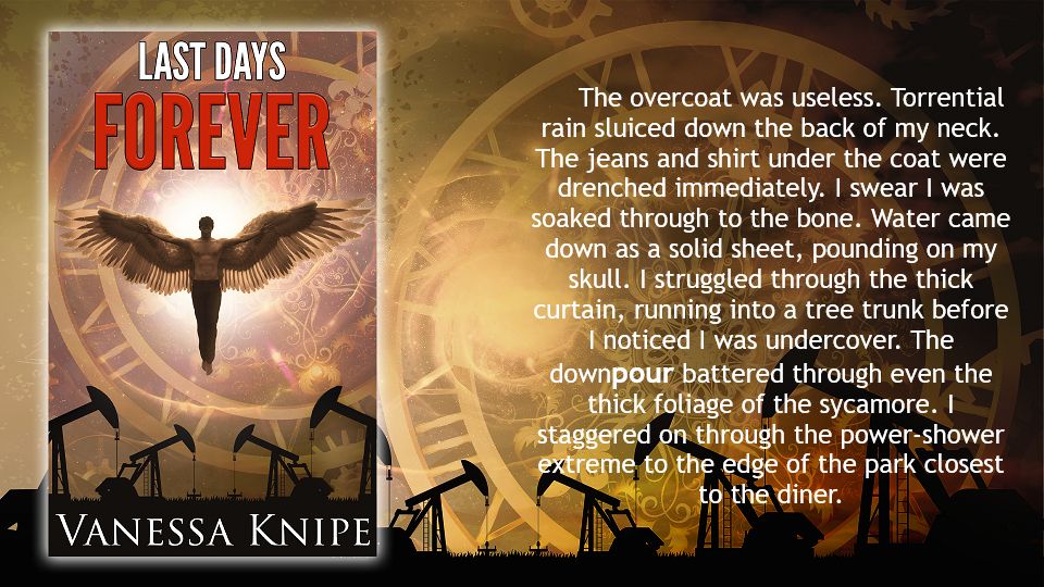 A book flier for Last Days Forever. An Angel flies over a texan oilfield with nodding donkeys.
Text reads: The overcoat was useless. Torrential rain sluiced down the back of my neck. The jeans and shirt under the coat were drenched immediately. I swear I was soaked through to the bone. Water came down as a solid sheet, pounding on my skull. I struggled through the thick curtain, running into a tree trunk before I noticed I was undercover. The downpour battered through even the thick foliage of the sycamore. I staggered on through the power-shower extreme to the edge of the park closest to the diner.