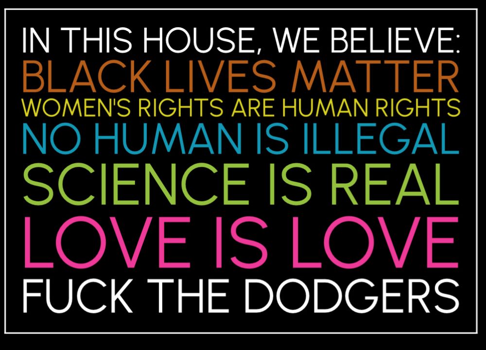 IN THIS HOUSE, WE BELIEVE: BLACK LIVES MATTER WOMEN'S RIGHTS ARE HUMAN RIGHTS NO HUMAN IS ILLEGAL SCIENCE IS REAL LOVE IS LOVE FUCK THE DODGERS