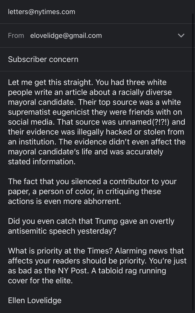 email written by myself to letters@nytimes.com

Subscriber concern

Let me get this straight. You had three white people write an article about a racially diverse mayoral candidate. Their top source was a white suprematist eugenicist they were friends with on social media. That source was unnamed (?!?!) and their evidence was illegally hacked or stolen from an institution. The evidence didn't even affect the mayoral candidate's life and was accurately stated information.
The fact that you silenced a contributor to your paper, a person of color, in critiquing these actions is even more abhorrent.
Did you even catch that Trump gave an overtly antisemitic speech yesterday?
What is priority at the Times? Alarming news that affects your readers should be priority. You're just as bad as the NY Post. A tabloid rag running cover for the elite.