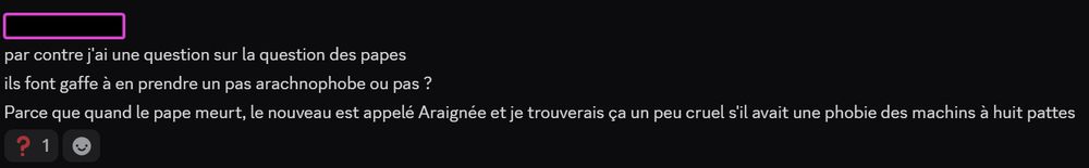 Capture d'écran de messages Discord horodatés de 10:57

par contre j'ai une question sur la question des papes
ils font gaffe à en prendre un pas arachnophobe ou pas ?
Parce que quand le pape meurt, le nouveau est appelé Araignée et je trouverais ça un peu cruel s'il avait une phobie des machins à huit pattes