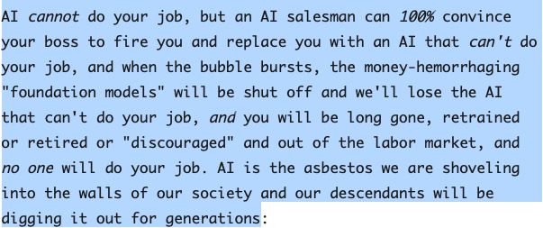 AI cannot do your job, but an AI salesman can 100% convince your boss to fire you and replace you with an AI that can't do your job, and when the bubble bursts, the money-hemorrhaging "foundation models" will be shut off and we'll lose the AI that can't do your job, and you will be long gone, retrained or retired or "discouraged" and out of the labor market, and no one will do your job. AI is the asbestos we are shoveling into the walls of our society and our descendants will be digging it out for generations.

from https://pluralistic.net/2025/09/27/econopocalypse/#subprime-intelligence