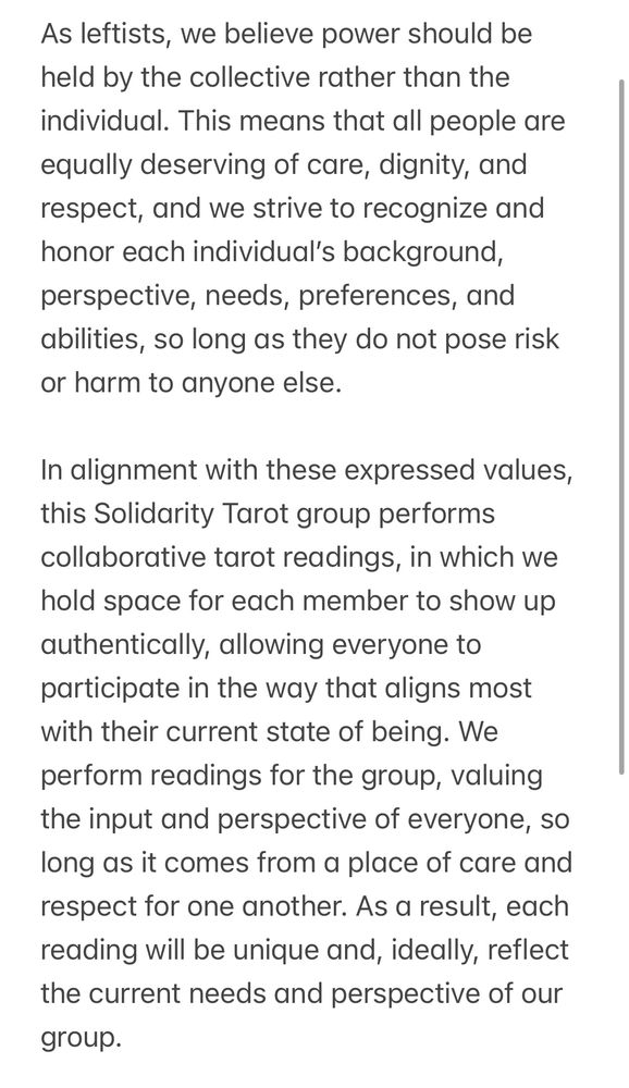 As leftists, we believe power should be held by the collective rather than the individual. This means that all people are equally deserving of care, dignity, and respect, and we strive to recognize and honor each individual’s background, perspective, needs, preferences, and abilities, so long as they do not pose risk or harm to anyone else. 

In alignment with these expressed values, this Solidarity Tarot group performs collaborative tarot readings, in which we hold space for each member to show up authentically, allowing everyone to participate in the way that aligns most with their current state of being. We perform readings for the group, valuing the input and perspective of everyone, so long as it comes from a place of care and respect for one another. As a result, each reading will be unique and, ideally, reflect the current needs and perspective of our group.