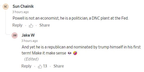 Comment by Sun Chainik (3 hours ago):
Powell is not an economist, he is a politician, a DNC plant at the Fed.


Reply by Jake W (3 hours ago):
And yet he is a republican and nominated by trump himself in his first term! Make it make sense 💀🤣