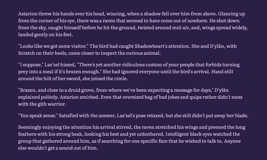 He threw his hands over his head, wincing, when a shadow fell over him from above. Glancing up from the corner of his eye, there was a raven that seemed to have come out of nowhere. He shot down from the sky, caught himself before he hit the ground, twisted around mid-air, and, wings spread widely, landed gently on his feet.

"Looks like we got some visitor." The bird had caught Shadowheart's attention. She and D'ylân, with Scratch on their heels, came closer to inspect the curious animal.

"I suppose," Lae'zel hissed, "There's yet another ridiculous custom of your people that forbids turning prey into a meal if it's brazen enough." She had ignored everyone until the bird's arrival. Hand still around the hilt of her sword, she joined the circle.

"Brazen, and close to a druid grove, from where we've been expecting a message for days," D'ylân explained politely. Astarion smirked. Even that oversized bag of bad jokes and quips rather didn't mess with the gith warrior.

"You speak sense." Satisfied with the answer, Lae'zel's pose relaxed, but she still didn't put away her blade.

Seemingly enjoying the attention his arrival stirred, the raven stretched his wings and preened the long feathers with his strong beak, looking his best and yet unbothered. Intelligent black eyes watched the group that gathered around him, as if searching for one specific face that he wished to talk to. Anyone else wouldn't get a sound out of him.