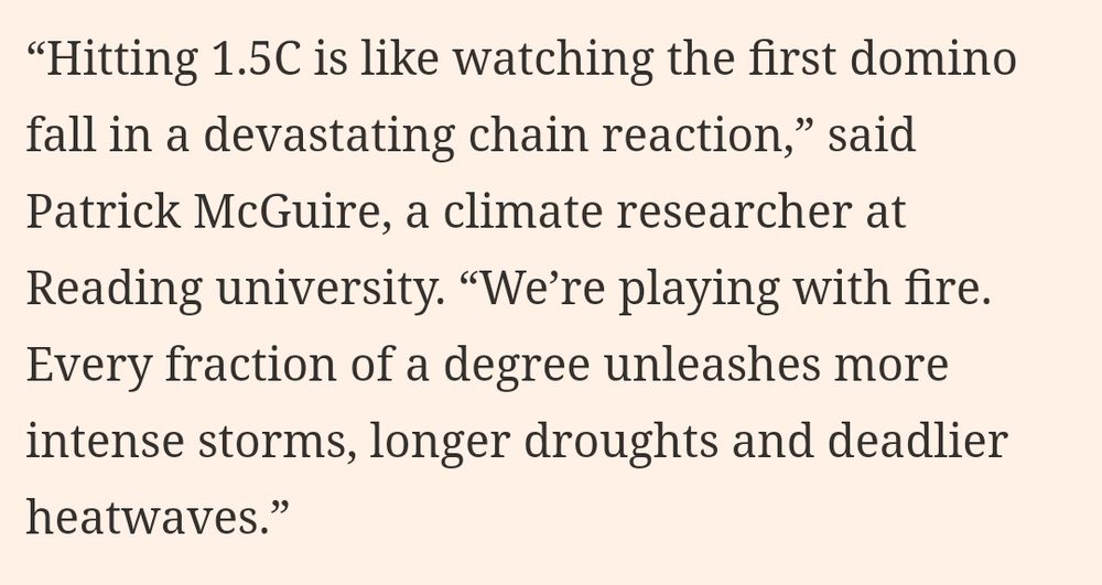 The image shows the following quote “Hitting 1.5C is like watching the first domino fall in a devastating chain reaction,” said Patrick McGuire, a climate researcher at Reading university. “We’re playing with fire. Every fraction of a degree unleashes more intense storms, longer droughts and deadlier heatwaves.”