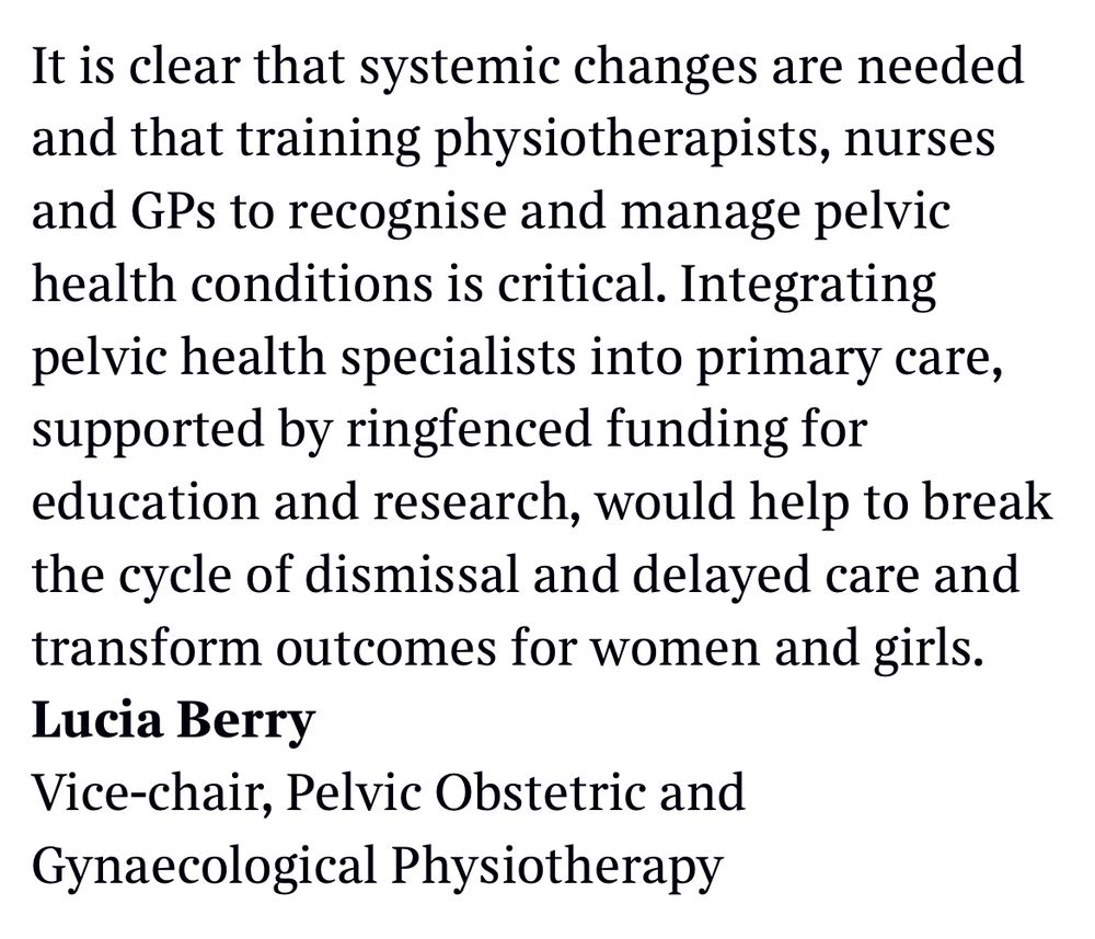 The screenshot is the second part of the letter and says:

It is clear that systemic changes are needed, and training physiotherapists, nurses, and GPs to recognise and manage pelvic health conditions is critical.
 
Integrating pelvic health specialists into primary care, supported by ringfenced funding for education and research, would help break the cycle of dismissal and delayed care and transform outcomes for women and girls.
 
Lucia Berry
Vice-Chair
Pelvic Obstetric and Gynaecological Physiotherapy