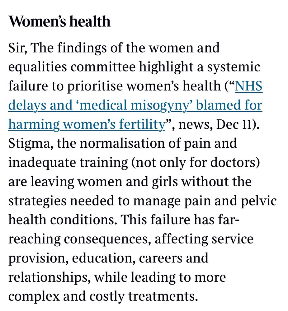 The image is a screenshot of a letter in today’s Times and says:

Sir, The findings of the Women and Equalities Committee highlight a systemic failure to prioritise women’s health (“NHS delays and ‘medical misogyny’ blamed for harming women’s fertility”, Dec 11).
 
Stigma, the normalisation of pain, and inadequate training across the healthcare workforce—not just for doctors—are leaving women and girls without the understanding or strategies needed to manage pain and pelvic health conditions.
 
This failure has far-reaching consequences, impacting service provision, education, careers, and relationships, while leading to more complex and costly treatments over time.