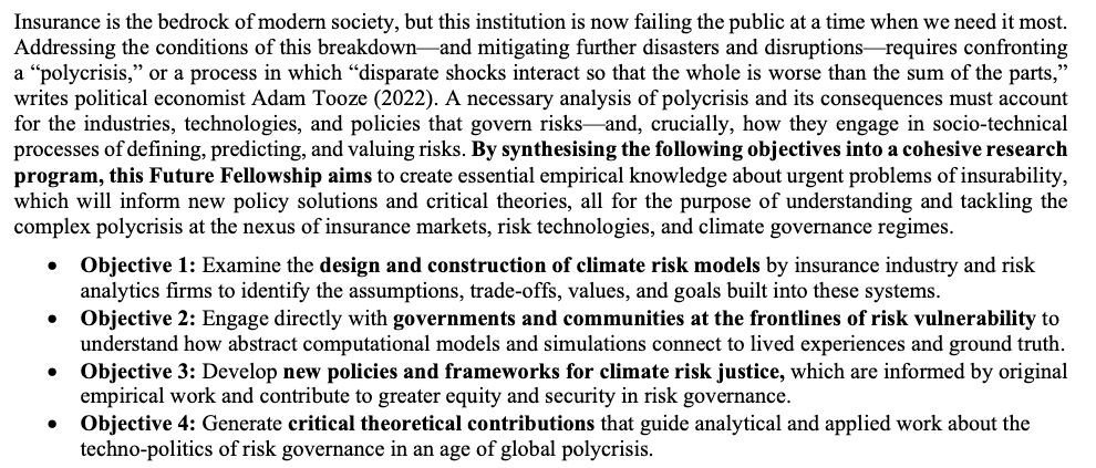 Insurance is the bedrock of modern society, but this institution is now failing the public at a time when we need it most.
Addressing the conditions of this breakdown—and mitigating further disasters and disruptions—requires confronting
a “polycrisis,” or a process in which “disparate shocks interact so that the whole is worse than the sum of the parts,
”
writes political economist Adam Tooze (2022). A necessary analysis of polycrisis and its consequences must account
for the industries, technologies, and policies that govern risks—and, crucially, how they engage in socio-technical
processes of defining, predicting, and valuing risks. By synthesising the following objectives into a cohesive research
program, this Future Fellowship aims to create essential empirical knowledge about urgent problems of insurability,
which will inform new policy solutions and critical theories, all for the purpose of understanding and tackling the
complex polycrisis at the nexus of insurance markets, risk technologies, and climate governance regimes.
• Objective 1: Examine the design and construction of climate risk models by insurance industry and risk
analytics firms to identify the assumptions, trade-offs, values, and goals built into these systems.
• Objective 2: Engage directly with governments and communities at the frontlines of risk vulnerability to
understand how abstract computational models and simulations connect to lived experiences and ground truth.
• Objective 3: Develop new policies and frameworks for climate risk justice, which are informed by original
empirical work and contribute to greater equity and security in risk governance.
• Objective 4: Generate critical theoretical contributions that guide analytical and applied work about the
techno-politics of risk governance in an age of global polycrisis.