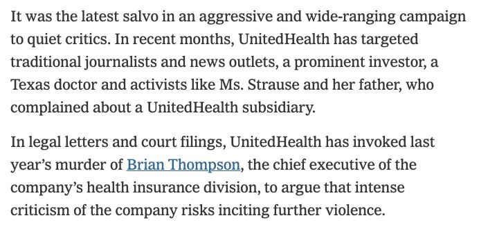 It was the latest salvo in an aggressive and wide-ranging campaign to quiet critics. In recent months, UnitedHealth has targeted traditional journalists and news outlets, a prominent investor, a Texas doctor and activists like Ms. Strause and her father, who complained about a UnitedHealth subsidiary.
In legal letters and court filings, UnitedHealth has invoked last year’s murder of Brian Thompson, the chief executive of the company’s health insurance division, to argue that intense criticism of the company risks inciting further violence.
