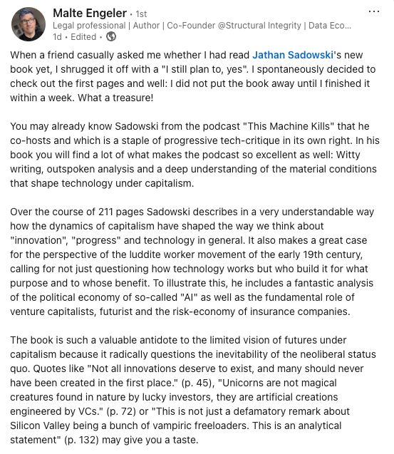 When a friend casually asked me whether I had read Jathan Sadowski's new book yet, I shrugged it off with a "I still plan to, yes". I spontaneously decided to check out the first pages and well: I did not put the book away until I finished it within a week. What a treasure!

You may already know Sadowski from the podcast "This Machine Kills" that he co-hosts and which is a staple of progressive tech-critique in its own right. In his book you will find a lot of what makes the podcast so excellent as well: Witty writing, outspoken analysis and a deep understanding of the material conditions that shape technology under capitalism.

Over the course of 211 pages Sadowski describes in a very understandable way how the dynamics of capitalism have shaped the way we think about "innovation", "progress" and technology in general. It also makes a great case for the perspective of the luddite worker movement of the early 19th century, calling for not just questioning how technology works but who build it for what purpose and to whose benefit. To illustrate this, he includes a fantastic analysis of the political economy of so-called "AI" as well as the fundamental role of venture capitalists, futurist and the risk-economy of insurance companies.

The book is such a valuable antidote to the limited vision of futures under capitalism because it radically questions the inevitability of the neoliberal status quo. Quotes like "Not all innovations deserve to exist, and many should never have been created in the first place." (p. 45), "Unicorns are not magical creatures found in nature by lucky investors, they are artificial creations engineered by VCs." (p. 72) or "This is not just a defamatory remark about Silicon Valley being a bunch of vampiric freeloaders. This is an analytical statement" (p. 132) may give you a taste.
