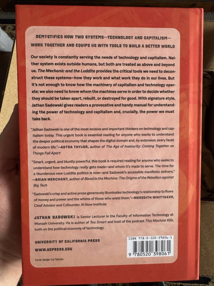 Back cover of THE MECHANIC AND THE LUDDITE book.

DEMYSTIFIES HOW TWO SYSTEMS — TECHNOLOGY AND CAPITALISM — WORK TOGETHER AND EQUIPS US WITH TOOLS TO BUILD A BETTER WORLD Our society is constantly serving the needs of technology and capitalism. Neither system exists outside humans, but both are treated as above and beyond us. The Mechanic and the Luddite provides the critical tools we need to deconstruct these systems-how they work and what work they do in our lives. But It's not enough to know how the machinery of capitalism and technology operate; we also need to know whom the machines serve in order to decide whether they should be taken apart, rebuilt, or destroyed for good. With signature style, Jathan Sadowski gives readers a provocative and handy manual for understand- ing the power of technology and capitalism and, crucially, the power we must take back. 

"Jathan Sadowski is one of the most incisive and important thinkers on technology and capitalism today. This urgent book is essential reading for anyone who wants to understand the deeper political economy that shapes the digital domain and, by extension, every facet of modern life -ASTRA TAYLOR, author of The Age of Security: Coming Together as Things Fall Apart 

"Smart, urgent, and bluntly powerful, this book is required reading for anyone who seeks to understand how technology gets made — and whom it's made to serve. The time for a thunderous new Luddite politics is now and Sadowski's accessible manifesto delivers" -BRIAN MERCHANT, author of flood in the Machine: The Origins of the Rebellion Against Big Tech 

Sadowski's crisp and active prose generously illuminates technology's relationship to flows of money and power and the whims of those who wield them." MEREDITH WHITTAKER, Chief Advisor and Cofounder, Al Now Institute 

JATHAN SADOWSKI is Senior Lecturer in the Faculty of Information Technology at Monash University. He is author of Too Smart and host of the podcast This Machine Kills