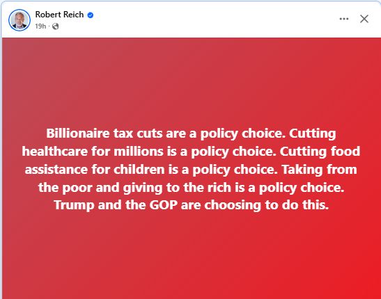 Billionaire tax cuts are a policy choice. Cutting healthcare for millions is a policy choice. Cutting food assistance for children is a policy choice. Taking from the poor and giving to the rich is a policy choice. Trump and the GOP are choosing to do this. --Robert Reich