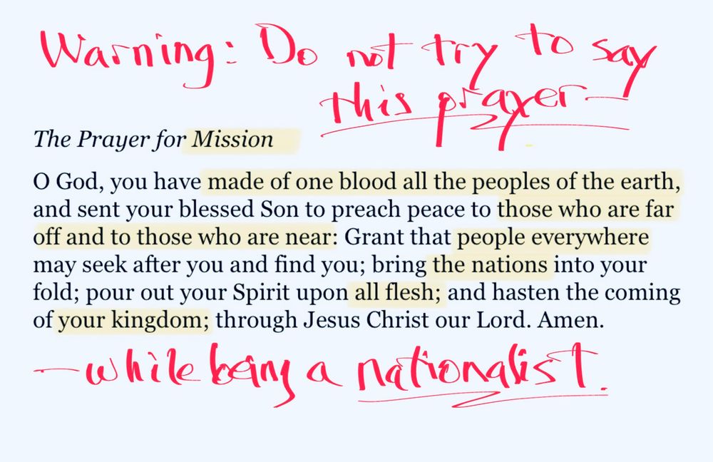 Warning: Do not try to say this prayer—

The Prayer for Mission
O God, you have made of one blood all the peoples of the earth, and sent your blessed Son to preach peace to those who are far off and to those who are near: Grant that people everywhere may seek after you and find you; bring the nations into your fold; pour out your Spirit upon all flesh; and hasten the coming of your kingdom; through Jesus Christ our Lord. Amen.

- while bang a nationalist.
