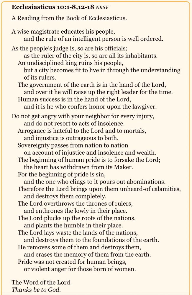 Ecclesiasticus 10:1-8,12-18 NRSV
A Reading from the Book of Ecclesiasticus.

A wise magistrate educates his people,
and the rule of an intelligent person is well ordered.

As the people’s judge is, so are his officials;
as the ruler of the city is, so are all its inhabitants.
An undisciplined king ruins his people,
but a city becomes fit to live in through the understanding of its rulers.
The government of the earth is in the hand of the Lord,
and over it he will raise up the right leader for the time.
Human success is in the hand of the Lord,
and it is he who confers honor upon the lawgiver.

Do not get angry with your neighbor for every injury,
and do not resort to acts of insolence.
Arrogance is hateful to the Lord and to mortals,
and injustice is outrageous to both.
Sovereignty passes from nation to nation
on account of injustice and insolence and wealth.
The beginning of human pride is to forsake the Lord;
the heart has withdrawn from its Maker.
For the beginning of pride is sin,
and the one who clings to it pours out abominations.
Therefore the Lord brings upon them unheard-of calamities,
and destroys them completely.
The Lord overthrows the thrones of rulers,
and enthrones the lowly in their place.
The Lord plucks up the roots of the nations,
and plants the humble in their place.
The Lord lays waste the lands of the nations,
and destroys them to the foundations of the earth.
He removes some of them and destroys them,
and erases the memory of them from the earth.
Pride was not created for human beings,
or violent anger for those born of women.

The Word of the Lord.
Thanks be to God.