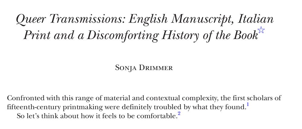 Screenshot of the top of my article with the title, my name and then two epigraphs. It reads as follows:

Queer Transmissions: English Manuscript, Italian Print and a Discomforting History of the Book Sonja Drimmer Confronted with this range of material and contextual complexity, the first scholars of fifteenth- century printmaking were definitely troubled by what they found.1 So let’s think about how it feels to be comfortable.