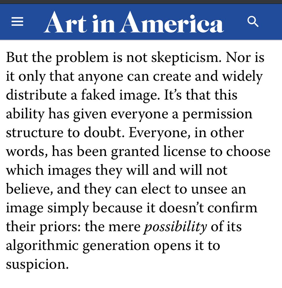 = Art in America
But the problem is not skepticism. Nor is it only that anyone can create and widely distribute a faked image. It's that this ability has given everyone a permission structure to doubt. Everyone, in other words, has been granted license to choose which images they will and will not believe, and they can elect to unsee an image simply because it doesn't confirm their priors: the mere possibility of its algorithmic generation opens it to suspicion.
