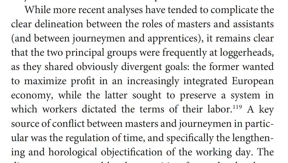 While more recent analyses have tended to complicate the
clear delineation between the roles of masters and assistants
(and between journeymen and apprentices), it remains clear
that the two principal groups were frequently at loggerheads,
as they shared obviously divergent goals: the former wanted
to maximize profit in an increasingly integrated European
economy, while the latter sought to preserve a system in
which workers dictated the terms of their labor.119 A key
source of conflict between masters and journeymen in particular
was the regulation of time, and specifically the lengthening
and horological objectification of the working day.