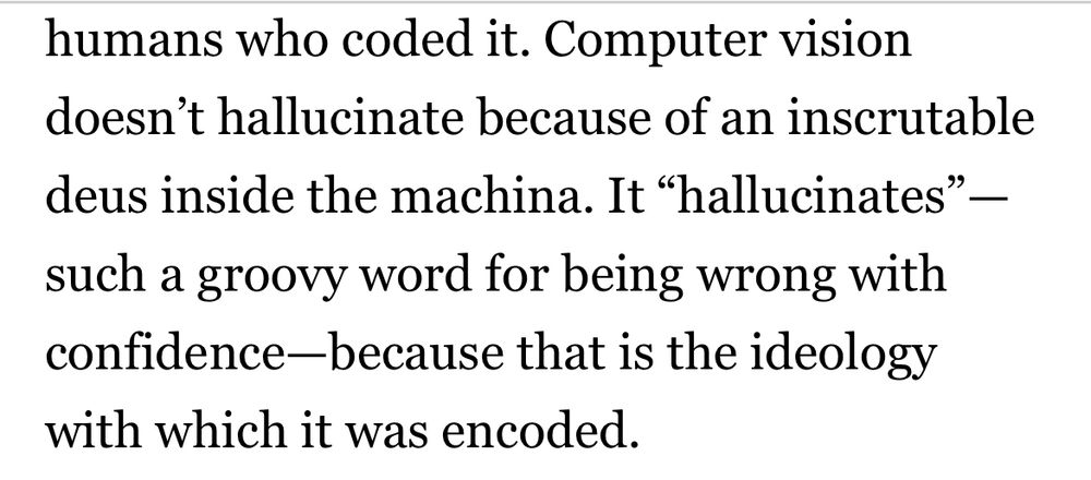 Computer vision doesn't hallucinate because of an inscrutable
deus inside the machina. It "hallucinates" — such a groovy word for being wrong with confidence-because that is the ideology with which it was encoded.