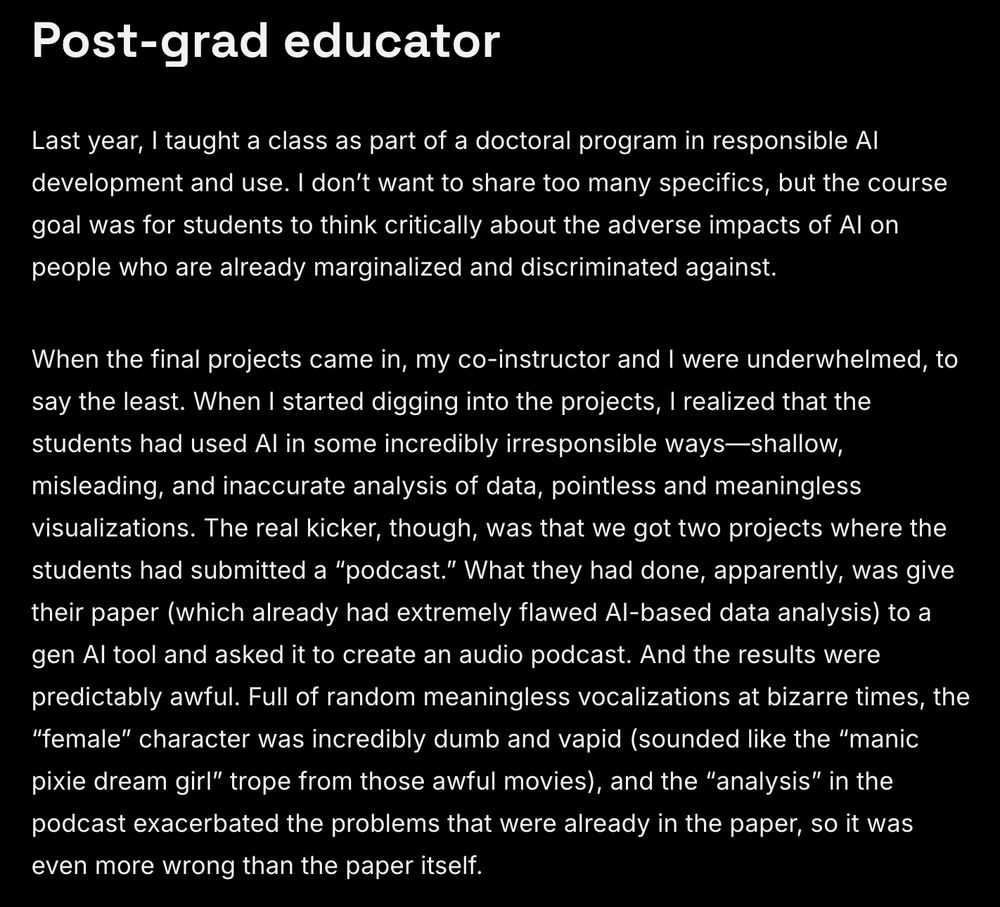 Post-grad educator
Last year, I taught a class as part of a doctoral program in responsible AI development and use. I don’t want to share too many specifics, but the course goal was for students to think critically about the adverse impacts of AI on people who are already marginalized and discriminated against.

When the final projects came in, my co-instructor and I were underwhelmed, to say the least. When I started digging into the projects, I realized that the students had used AI in some incredibly irresponsible ways—shallow, misleading, and inaccurate analysis of data, pointless and meaningless visualizations. The real kicker, though, was that we got two projects where the students had submitted a “podcast.” What they had done, apparently, was give their paper (which already had extremely flawed AI-based data analysis) to a gen AI tool and asked it to create an audio podcast. And the results were predictably awful. Full of random meaningless vocalizations at bizarre times, the “female” character was incredibly dumb and vapid (sounded like the “manic pixie dream girl” trope from those awful movies), and the “analysis” in the podcast exacerbated the problems that were already in the paper, so it was even more wrong than the paper itself. 