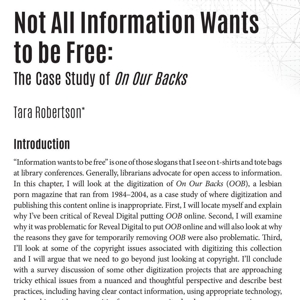 The opening paragraph for the following article:
Not All Information Wants to be Free: The Case Study of On Our Backs Tara Robertson* Introduction “Information wants to be free” is one of those slogans that I see on t-shirts and tote bags at library conferences. Generally, librarians advocate for open access to information. In this chapter, I will look at the digitization of On Our Backs (OOB), a lesbian porn magazine that ran from 1984–2004, as a case study of where digitization and publishing this content online is inappropriate. First, I will locate myself and explain why I’ve been critical of Reveal Digital putting OOB online. Second, I will examine why it was problematic for Reveal Digital to put OOB online and will also look at why the reasons they gave for temporarily removing OOB were also problematic. Third, I’ll look at some of the copyright issues associated with digitizing this collection and I will argue that we need to go beyond just looking at copyright. I’ll conclude with a survey discussion of some other digitization projects that are approaching tricky ethical issues from a nuanced and thoughtful perspective and describe best practices, including having clear contact information, using appropriate technology, and working with communities from a community development perspective.
