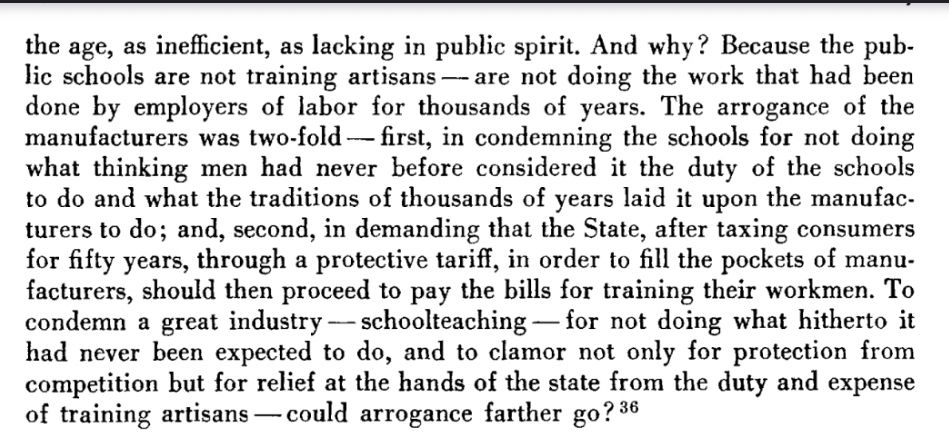the age, as inefficient, as lacking in public spirit. And why? Because the public schools are not training artisans— are not doing the work that had been done by employers of labor for thousands of years. The arrogance of the manufacturers was two-fold — first, in condemning the schools for not doing what thinking men had never before considered it the duty of the schools to do and what the traditions of thousands of years laid it upon the manufacturers to do; and, second, in demanding that the State, after taxing consumers for fifty years, through a protective tariff, in order to fill the pockets of manu-facturers, should then proceed to pay the bills for training their workmen. To condemn a great industry — schoolteaching — for not doing what hitherto it had never been expected to do, and to clamor not only for protection from competition but for relief at the hands of the state from the duty and expense of training artisans —could arrogance farther go? 36