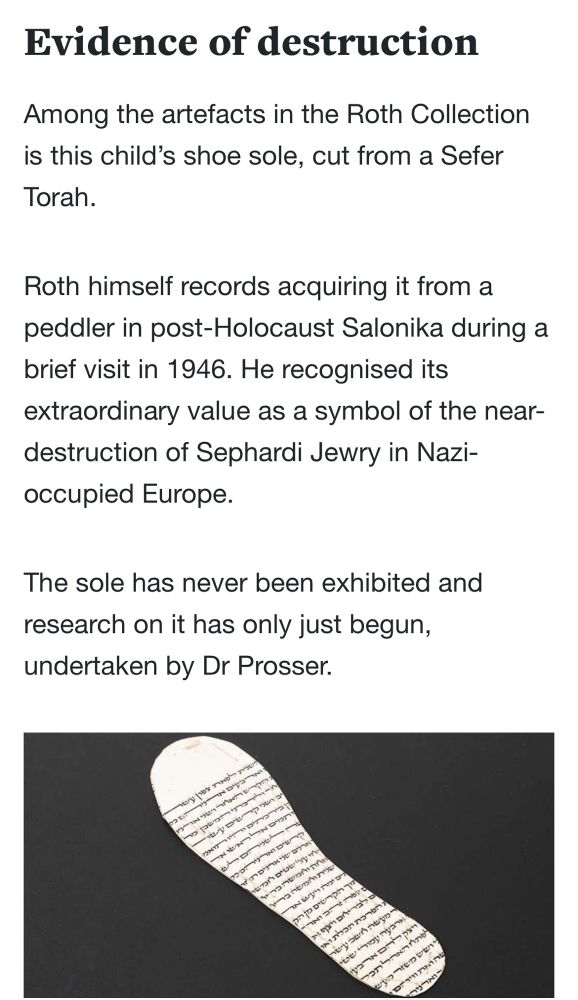 Evidence of destruction
Among the artefacts in the Roth Collection is this child's shoe sole, cut from a Sefer Torah.
Roth himself records acquiring it from a peddler in post-Holocaust Salonika during a brief visit in 1946. He recognised its extraordinary value as a symbol of the near-destruction of Sephardi Jewry in Nazi-occupied Europe.
The sole has never been exhibited and
research on it has only just begun, undertaken by Dr Prosser.

Beneath is a picture of the Torah fragment in the shape of a shoe sole.