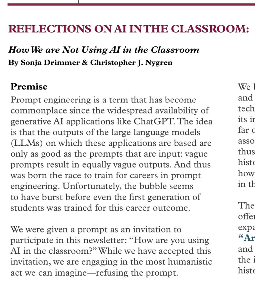 REFLECTIONS ON AI IN THE CLASSROOM:
How We are Not Using Al in the Classroom By Sonja Drimmer & Christopher J. Nygren
Premise
Prompt engineering is a term that has become commonplace since the widespread availability of generative AI applications like ChatGPT. The idea is that the outputs of the large language models (LLMs) on which these applications are based are only as good as the prompts that are input: vague prompts result in equally vague outputs. And thus was born the race to train for careers in prompt engineering. Unfortunately, the bubble seems to have burst before even the first generation of students was trained for this career outcome.
We were given a prompt as an invitation to participate in this newsletter: "How are you using Al in the classroom?" While we have accepted this invitation, we are engaging in the most humanistic act we can imagine-refusing the prompt.
