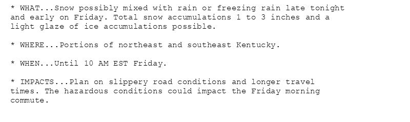 * WHAT...Snow possibly mixed with rain or freezing rain late tonight
and early on Friday. Total snow accumulations 1 to 3 inches and a
light glaze of ice accumulations possible.

* WHERE...Portions of northeast and southeast Kentucky.

* WHEN...Until 10 AM EST Friday.

* IMPACTS...Plan on slippery road conditions and longer travel
times. The hazardous conditions could impact the Friday morning
commute.