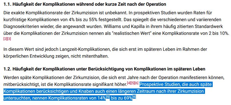 1.1. Häufigkeit der Komplikationen während oder kurze Zeit nach der Operation

Die exakte Komplikationsrate der Zirkumzision ist unbekannt. In prospektiven Studien wurden Raten für kurzfristige Komplikationen von 4% bis zu 55% festgestellt. Das spiegelt die verschiedenen und variierenden Diagnosekriterien wieder, die angewandt wurden. Williams und Kapilla in ihrem häufig zitierten Standardwerk über die Komplikationen der Zirkumzision nennen als "realistischen Wert" eine Komplikationsrate von 2 bis 10%.[2][3]

In diesem Wert sind jedoch Langzeit-Komplikationen, die sich erst im späteren Leben im Rahmen der körperlichen Entwicklung zeigen, nicht mitenthalten.
1.2. Häufigkeit der Komplikationen unter Berücksichtigung von Komplikationen im späteren Leben

Werden späte Komplikationen der Zirkumzision, die sich erst Jahre nach der Operation manifestieren können, mitberücksichtigt, ist die Komplikationsrate signifikant höher.[4][5][6] Prospektive Studien, die auch späte Komplikationen berücksichtigen und Knaben auch einen längeren Zeitraum nach ihrer Zirkumzision untersuchten, nennen Komplikationsraten von 14%[5] bis zu 69%[6] 
Quelle: https://flexikon.doccheck.com/de/Komplikationen_der_Zirkumzision