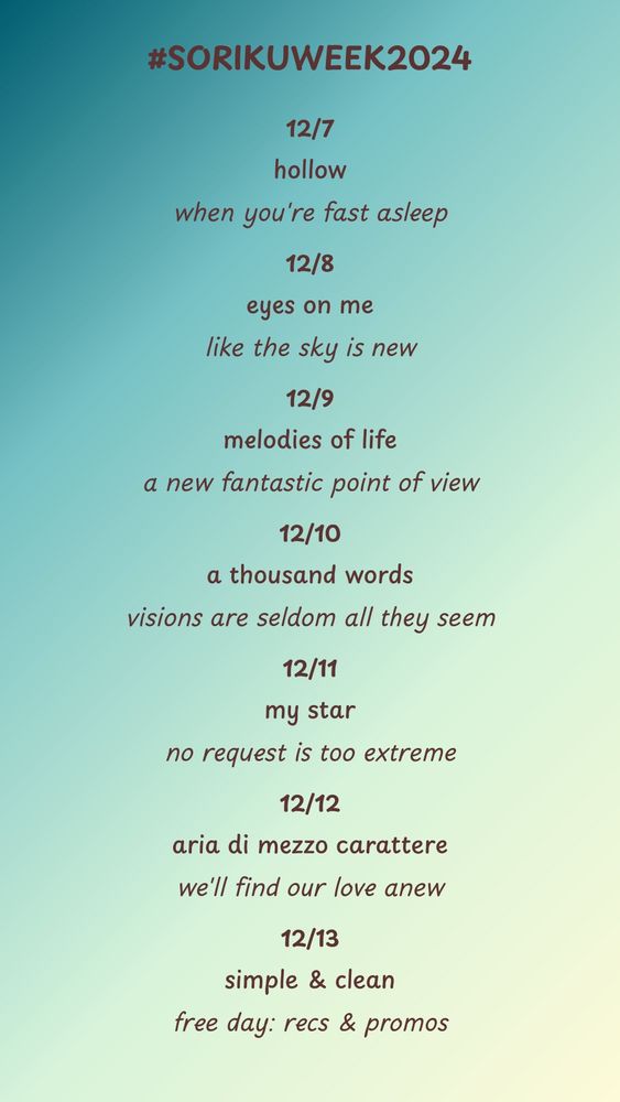 #sorikuweek2024 prompt list:

12/7: hollow/when you're fast asleep

12/8: eyes on me/like the sky is new

12/9: melodies of life/a new fantastic point of view

12/10: a thousand words/visions are seldom all they seem

12/11: my star/no request is too extreme

12/12: aria di mezzo carattere/we'll find our love anew

12/13: simple & clean/free day: recs and promos