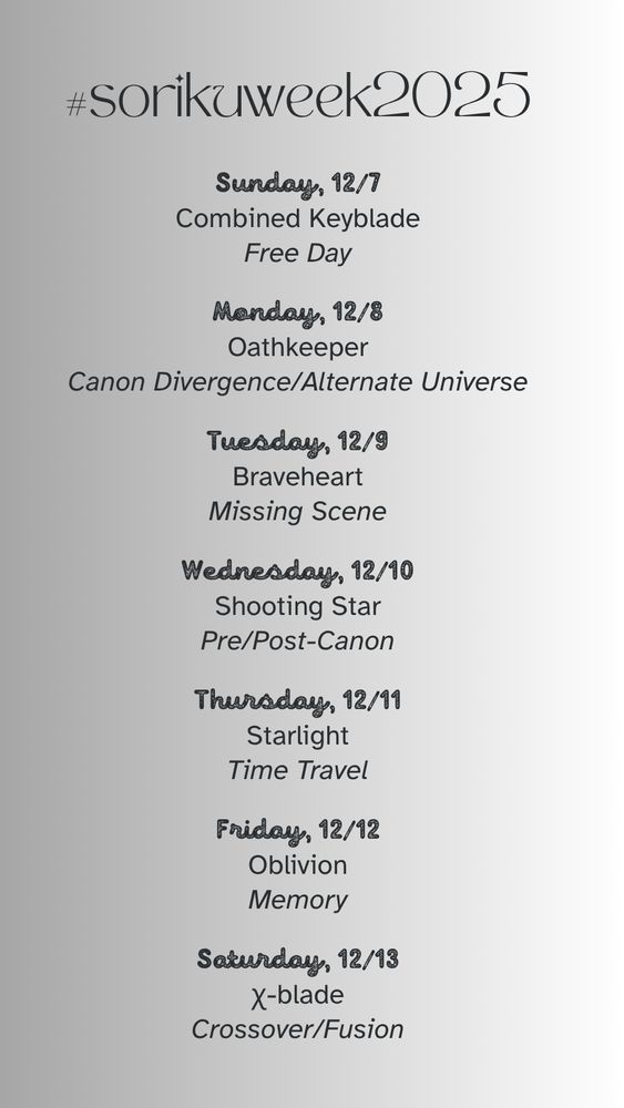 #sorikuweek2025 prompt list:

Sunday, 12/7: Combined Keyblade; Free Day

Monday, 12/8: Oathkeeper; Canon Divergence/Alternate Universe

Tuesday, 12/9: Braveheart; Missing Scene

Wednesday, 12/10: Shooting Star; Pre/Post-Canon

Thursday, 12/11: Starlight; Time Travel

Friday, 12/12: Oblivion; Memory

Saturday, 12/13: χ-blade; Crossover/Fusion