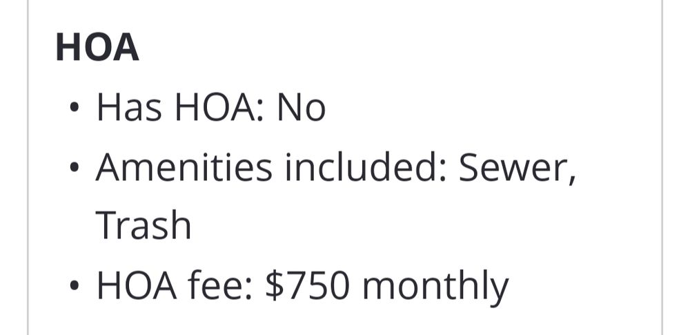 a section of a Zillow listing: 
HOA:
• Has HOA: No
• Amenities included: Sewer, Trash
• HOA fee: $750 monthly