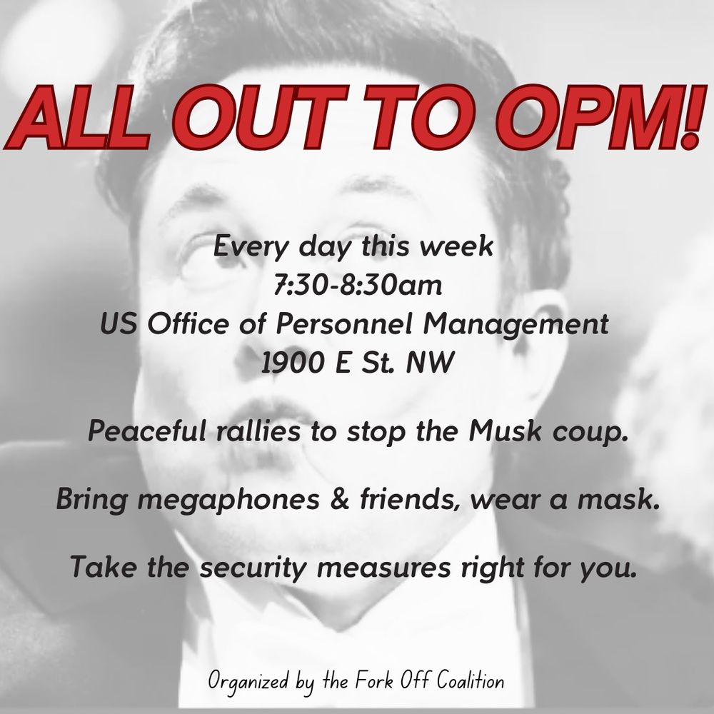ALL OUT TO OPM!
Every day this week
7:30-8:30am
US Office of Personnel Management
1900 E St. NW
Peaceful rallies to stop the Musk coup.
Bring megaphones & friends, wear a mask.
Take the security measures right for you.
Organized by the Fork Off Coalition