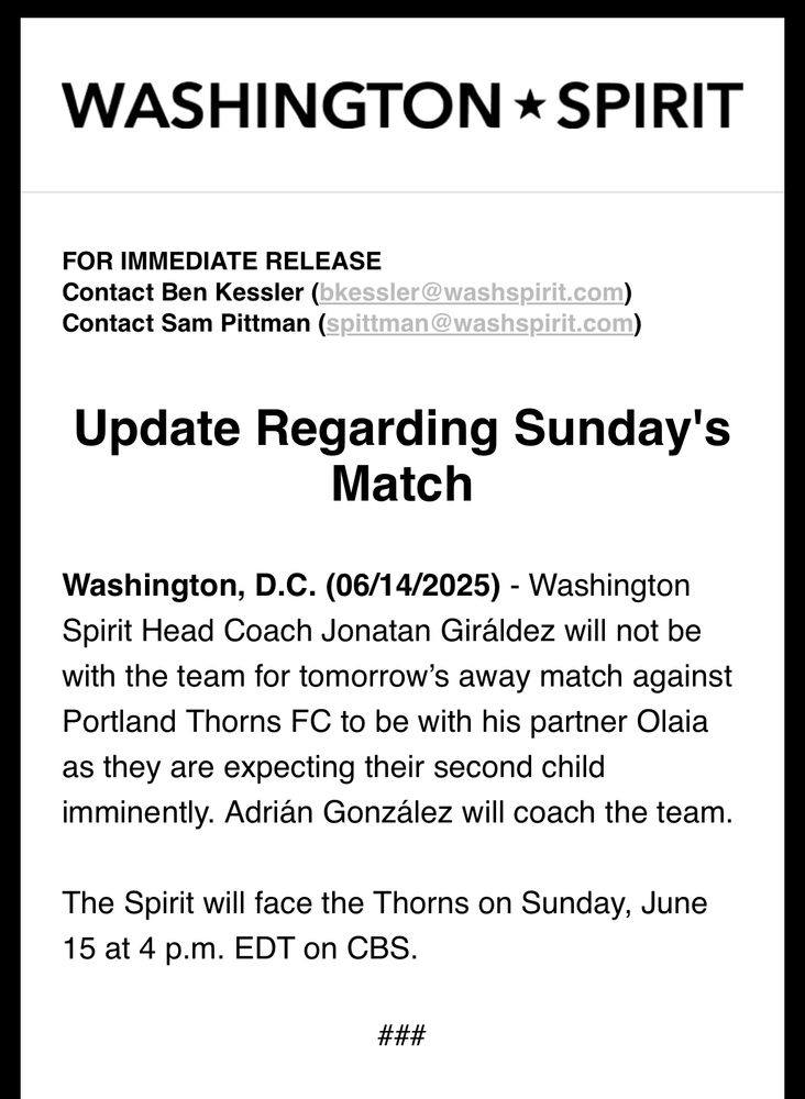 Washington Spirit Press Release:

Update Regarding Sunday's Match

Washington, D.C. (06/14/2025) - Washington Spirit Head Coach Jonatan Giráldez will not be with the team for tomorrow’s away match against Portland Thorns FC to be with his partner Olaia as they are expecting their second child imminently. Adrián González will coach the team.

The Spirit will face the Thorns on Sunday, June 15 at 4 p.m. EDT on CBS.