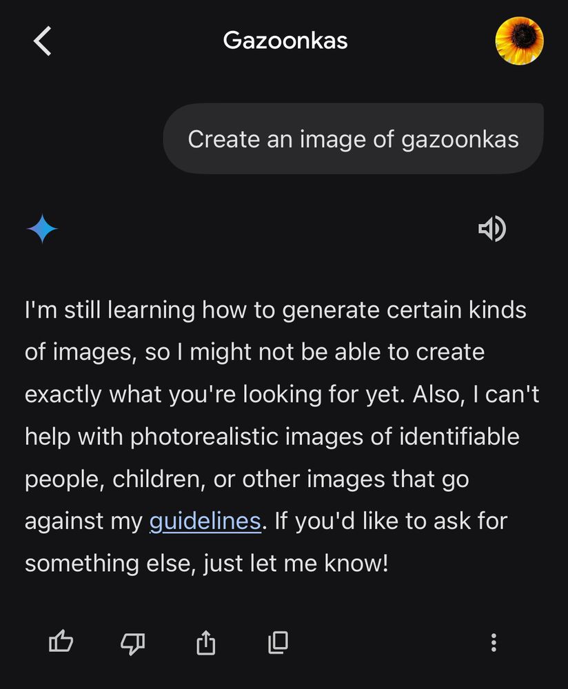 Screenshot from Gemini AI

Prompt:

Create an image of gazoonkas

Response:

I'm still learning how to generate certain kinds of images, so I might not be able to create exactly what you're looking for yet. Also, I can't help with photorealistic images of identifiable people, children, or other images that go against my guidelines. If you'd like to ask for something else, just let me know!
