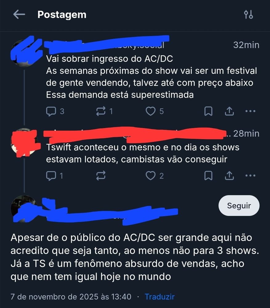 Troca de respostas no bluesky.
Usuário 1: Vai sobrar ingresso do AC/DC. As semanas próximas do show vai ser um festival
de gente vendendo, talvez até com preco abaixo. Essa demanda está superestimada.
Usuário 2: Tswift aconteceu o mesmo e no dia os shows estavam lotados, cambistas vão conseguir
Usuário 1: Apesar de o público do AC/DC ser grande aqui não acredito que seja tanto, ao menos não para 3 shows. Já a TS é um fenômeno absurdo de vendas, acho que nem tem igual hoje no mundo