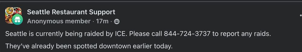 Anonymous member post in Seattle Restaurant Support: Seattle is currently being raided by ICE. Please call 844-724-3737 to report any raids. They've already been spotted downtown earlier today.