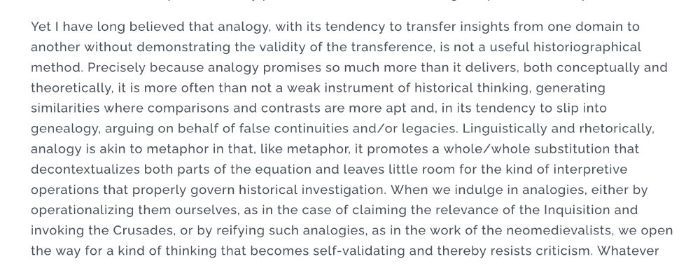 Yet I have long believed that analogy, with its tendency to transfer insights from one domain to another without demonstrating the validity of the transference, is not a useful historiographical method. Precisely because analogy promises so much more than it delivers, both conceptually and theoretically, it is more often than not a weak instrument of historical thinking, generating similarities where comparisons and contrasts are more apt and, in its tendency to slip into genealogy, arguing on behalf of false continuities and/or legacies. Linguistically and rhetorically, analogy is akin to metaphor in that, like metaphor, it promotes a whole/whole substitution that decontextualizes both parts of the equation and leaves little room for the kind of interpretive operations that properly govern historical investigation. When we indulge in analogies, either by operationalizing them ourselves, as in the case of claiming the relevance of the Inquisition and invoking the Crusades, or by reifying such analogies, as in the work of the neomedievalists, we open the way for a kind of thinking that becomes self-validating and thereby resists criticism. 