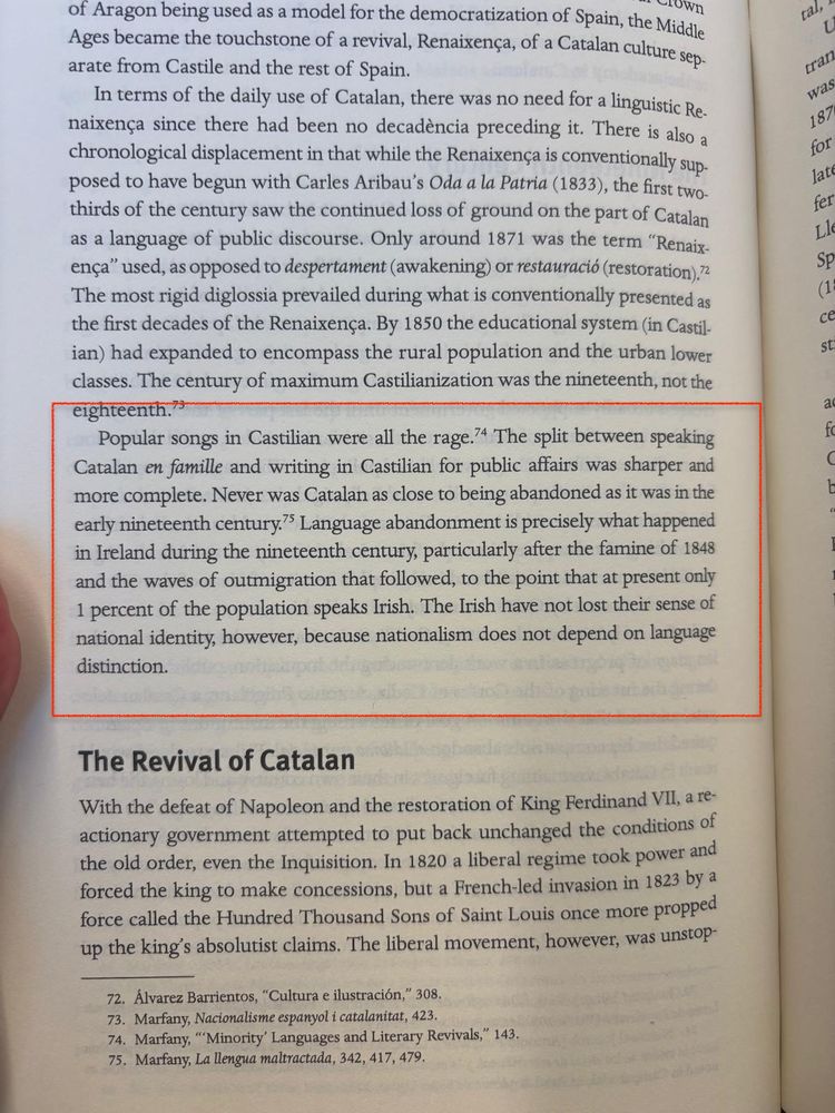 Popular songs in Castilian were all the rage. The split between speaking Catalan en famille and writing in Castilian for public affairs was sharper and more complete. Never was Catalan as close to being abandoned as it was in the early nineteenth century? Language abandonment is precisely what happened in Ireland during the nineteenth century, particularly after the famine of 1848 and the waves of outmigration that followed, to the point that at present only 1 percent of the population speaks Irish. The Irish have not lost their sense of national identity, however, because nationalism does not depend on language distinction.